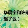 华晨宇和许晴谈恋爱什么梗（华晨宇许晴在一起了么）