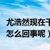 尤浩然现在干什么工作（网曝尤浩然啃老本是怎么回事呢）