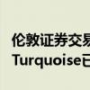 伦敦证券交易所拥有多数股权的另类交易场所Turquoise已确认