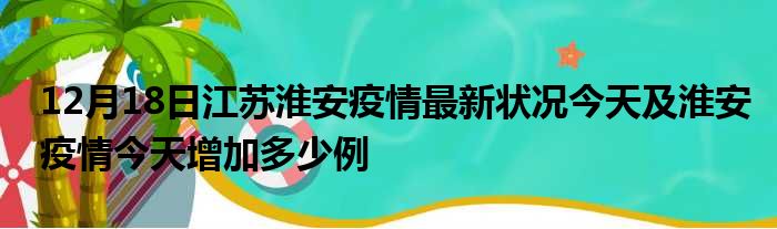 12月18日江苏淮安疫情最新状况今天及淮安疫情今天增加多少例