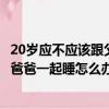 20岁应不应该跟父亲一个房间（因为家庭原因20多岁了还和爸爸一起睡怎么办）