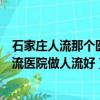 石家庄人流那个医院好（石家庄人流多少钱在石家庄哪个人流医院做人流好）