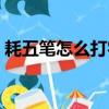 耗五笔怎么打字五笔怎么拆（耗五笔怎么打）