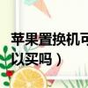 苹果置换机可以买吗值得买吗（苹果置换机可以买吗）