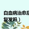 白血病治愈后会复发吗知乎（白血病治愈后会复发吗）