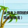 从书本上得到的知识相对比较肤浅（从书本上得到的知识毕竟比较肤浅）