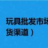 玩具批发市场进货渠道网站（玩具批发市场进货渠道）