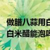 做腊八蒜用白米醋好还是米醋最好（腊八蒜用白米醋能泡吗）