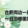 合肥周边一日游去哪里比较好玩?（合肥周边一日游哪里好玩）