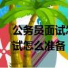 公务员面试怎么准备 需要背诵吗（公务员面试怎么准备）