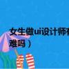 女生做ui设计师有多累为什么学ui的人很惨（女生学ui设计难吗）