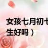 女孩七月初七出生好吗婚姻（女孩七月初七出生好吗）