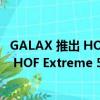 GALAX 推出 HOF PRO DDR5-8000 内存套件和 PCIe 5.0 HOF Extreme 50 10 GB/s SSD